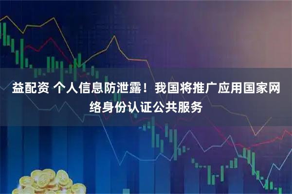 益配资 个人信息防泄露！我国将推广应用国家网络身份认证公共服务