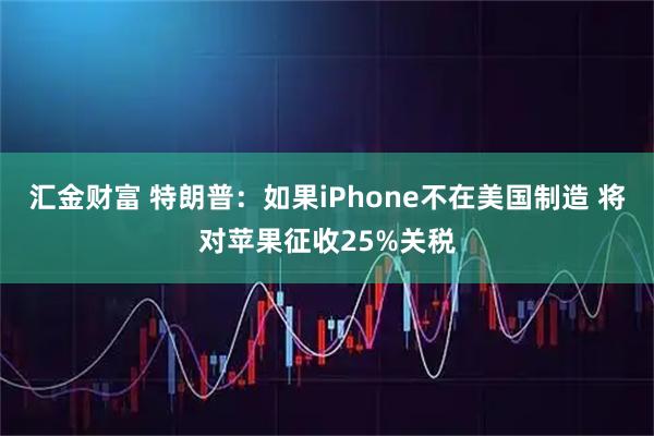 汇金财富 特朗普：如果iPhone不在美国制造 将对苹果征收25%关税