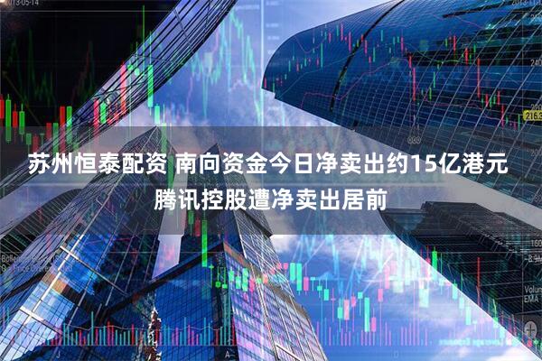 苏州恒泰配资 南向资金今日净卖出约15亿港元 腾讯控股遭净卖出居前