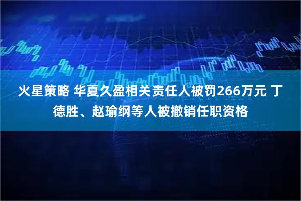火星策略 华夏久盈相关责任人被罚266万元 丁德胜、赵瑜纲等人被撤销任职资格