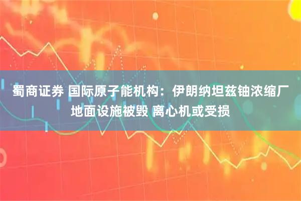 蜀商证券 国际原子能机构：伊朗纳坦兹铀浓缩厂地面设施被毁 离心机或受损
