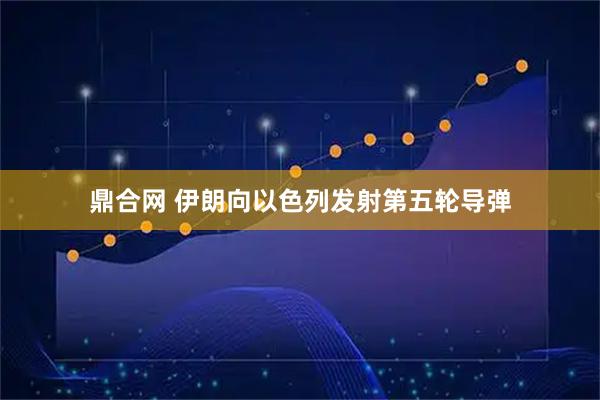 鼎合网 伊朗向以色列发射第五轮导弹