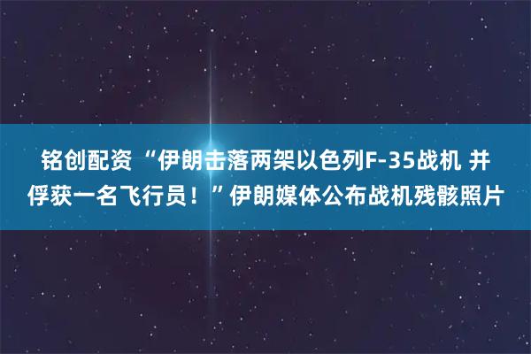 铭创配资 “伊朗击落两架以色列F-35战机 并俘获一名飞行员！”伊朗媒体公布战机残骸照片