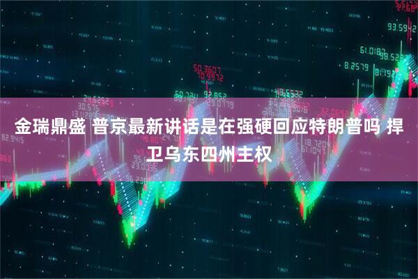 金瑞鼎盛 普京最新讲话是在强硬回应特朗普吗 捍卫乌东四州主权
