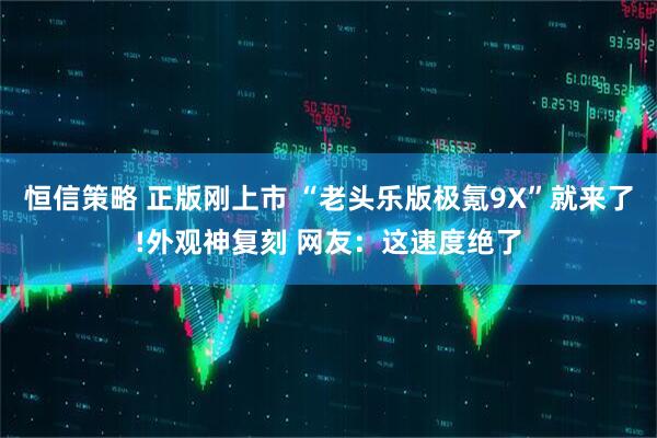 恒信策略 正版刚上市 “老头乐版极氪9X”就来了!外观神复刻 网友：这速度绝了