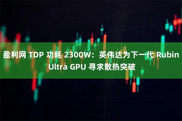 盈利网 TDP 功耗 2300W：英伟达为下一代 Rubin Ultra GPU 寻求散热突破