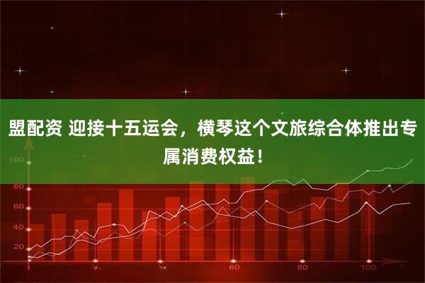 盟配资 迎接十五运会,横琴这个文旅综合体推出专属消费权益!