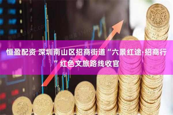 恒盈配资 深圳南山区招商街道“六景红途·招商行”红色文旅路线收官