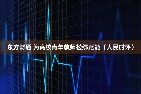 东方财通 为高校青年教师松绑赋能（人民时评）