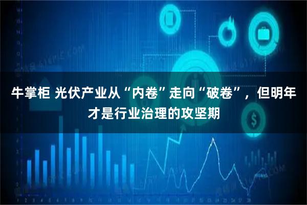 牛掌柜 光伏产业从“内卷”走向“破卷”，但明年才是行业治理的攻坚期