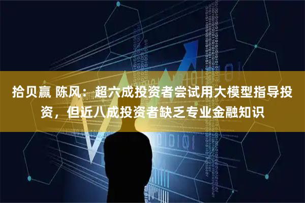 拾贝赢 陈风：超六成投资者尝试用大模型指导投资，但近八成投资者缺乏专业金融知识