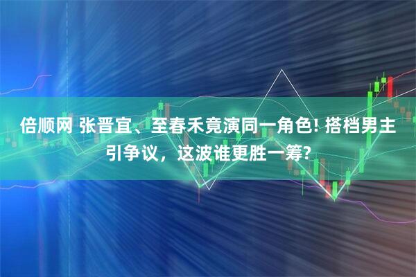 倍顺网 张晋宜、至春禾竟演同一角色! 搭档男主引争议，这波谁更胜一筹?