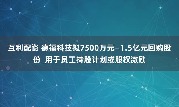 互利配资 德福科技拟7500万元—1.5亿元回购股份  用于员工持股计划或股权激励