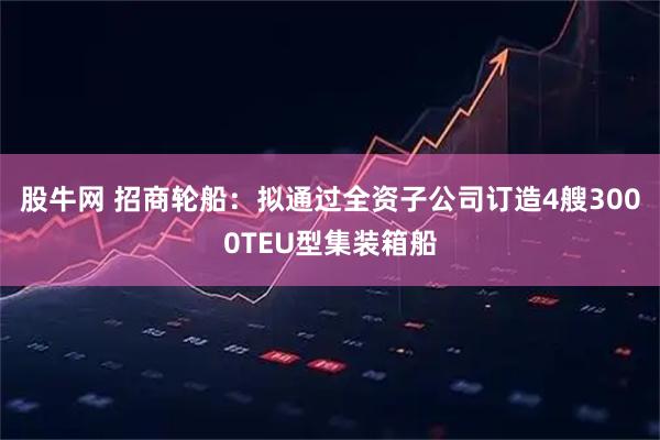 股牛网 招商轮船：拟通过全资子公司订造4艘3000TEU型集装箱船