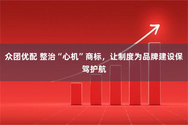 众团优配 整治“心机”商标，让制度为品牌建设保驾护航