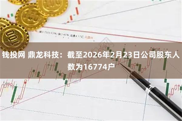 钱投网 鼎龙科技：截至2026年2月23日公司股东人数为16774户