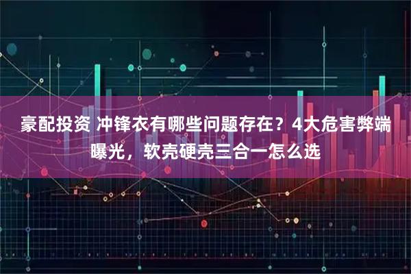 豪配投资 冲锋衣有哪些问题存在？4大危害弊端曝光，软壳硬壳三合一怎么选