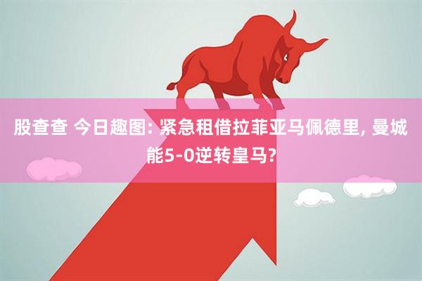 股查查 今日趣图: 紧急租借拉菲亚马佩德里, 曼城能5-0逆转皇马?